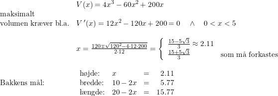\small \small \begin{array}{lllll}& V(x)=4x^3-60x^2+200x\\\textup{maksimalt }\\ \textup{volumen kr\ae ver bl.a.}&V{\,}'(x)=12x^2-120x+200=0\quad \wedge \quad 0<x<5\\\\& x=\frac{120\mp\sqrt{120^2-4\cdot 12\cdot 200}}{2\cdot 12}=\left\{\begin{array}{lll} \frac{15-5\sqrt{3}}{3}\approx 2.11\\ \frac{15+5\sqrt{3}}{3}&\textup{som m\aa \ forkastes} \end{array}\right.\\\\ \textup{Bakkens m\aa l:}&\begin{array}{lllr} \textup{h\o jde:}&x&=&2.11\\ \textup{bredde:}&10-2x&=&5.77 \\ \textup{\l\ae ngde:}&20-2x&=&15.77 \end{array} \end{array}