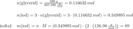 \small \small \begin{array}{lllll}& n(\textup{glycerid})=\frac{100\;g}{857.399\; \frac{g}{mol}}=0.116632\; mol\\\\& n(\textup{iod})=3\cdot n(\textup{glycerid})=3\cdot \left (0.116632\; mol \right )=0.349895\;mol\\\\\textup{iodtal:}& m(\textup{iod})=n\cdot M=\left ( 0.349895\;mol \right )\cdot \left ( 2\cdot \left ( 126.90\; \frac{g}{mol} \right ) \right )=89 \end{array}