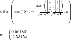 \small \small \begin{array}{lllll}&& \textup{solve}\left ( \cos\left ( 18\degree \right )=\frac{\textup{dotP}\left (\begin{bmatrix} a\\2 \end{bmatrix}, \begin{bmatrix} 2\\3 \end{bmatrix} \right )}{\sqrt{a^2+2^2}\cdot \sqrt{2^2+3^2}},a \right )\\\\&& a=\left\{\begin{matrix} 0.561801\\2.53154 \end{matrix}\right. \end{array}