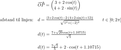 \small \small \begin{array}{lllll}&\overrightarrow{OP}=\begin{pmatrix} 3+2\cos(t)\\4+2\cdot \sin(t) \end{pmatrix}\\\\ \textup{afstand til linjen:}&d=\frac{\left | 3+2\cos(t)-2\cdot \left (4+2\cdot \sin(t)+12 \right ) \right |}{\sqrt{1^2+(-2)^2}}\qquad t\in[0;2\pi]\\\\& d(t)=\frac{7+\sqrt{20}\cdot \cos(t+1.10715)}{\sqrt{5}}\\\\& d(t)=\frac{7\sqrt{5}}{5}+2\cdot \cos(t+1.10715) \end{array}