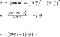 \small \small \begin{array}{lllll}&2\cdot a\cdot\left ( 400\; m \right )=\left (10\; \frac{m}{s} \right )^2-\left ( 20\; \frac{m}{s} \right )^2\\\\&a= \frac{(100-400)\; \frac{m^2}{s^2}}{800\; m}=-\frac{3}{8}\; \frac{m}{s^2}\\\\\\\\&v=\left (20\frac{m}{s} \right )-\left (\frac{3}{8}\; \frac{m}{s^2} \right )\cdot t \end{array}