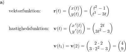 \small \small \begin{array}{lllll}\mathbf{a)}\\&\textup{vektorfunktion:}&\mathbf{r}(t)=\begin{pmatrix} x(t)\\y(t) \end{pmatrix}=\begin{pmatrix} t^2-1\\t^3-3t \end{pmatrix}\\\\&\textup{hastighedsfunktion:}&\mathbf{v}(t)=\begin{pmatrix} x{\, }'(t)\\y{\, }'(t) \end{pmatrix}=\begin{pmatrix} 2t\\3t^2-3 \end{pmatrix}\\\\&&\mathbf{v}(t_1)=\mathbf{v}(2)=\begin{pmatrix} 2\cdot 2\\3\cdot 2^2-3 \end{pmatrix}=\begin{pmatrix} 4\\ 9 \end{pmatrix} \end{array}