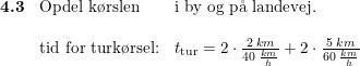 \small \small \begin{array}{lllll}\textbf{4.3}&\textup{Opdel k\o rslen}&\textup{i by og p\aa \ landevej.}\\\\&\textup{tid for turk\o rsel:} &t_{\textup{tur}}=2\cdot \frac{2\; km}{40\; \frac{km}{h}} +2\cdot \frac{5\; km}{60\; \frac{km}{h}} \end{array}