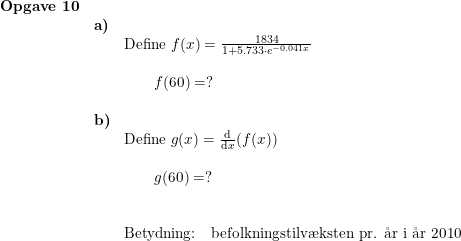 \small \small \begin{array}{lllll}\textbf{Opgave 10} \\&\textbf{a)}\\&& \textup{Define }f(x)=\frac{1834}{1+5.733\cdot e^{-0.041x}}\\\\&&\qquad f(60)=?\\\\ &\textbf{b)}\\&& \textup{Define }g(x)=\frac{\mathrm{d} }{\mathrm{d} x}(f(x))\\\\&&\qquad g(60)=?\\\\\\&& \textup{Betydning:}\quad \textup{befolkningstilv\ae ksten pr. \aa r i \aa r }2010 \end{array}