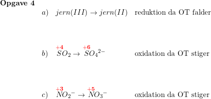 \small \small \begin{array}{lllll}\textbf{Opgave 4}\\ &a)&jern(III)\rightarrow jern(II)&\textup{reduktion da OT falder} \\\\\\\\ &b)&\overset{\mathbf{{\color{Red} +4}}}{S}\! O_2\rightarrow \overset{\mathbf{{\color{Red} +6}}}{S}{\! O_4}^{2-}&\textup{oxidation da OT stiger}\\\\\\\\ &c)& \overset{\mathbf{{\color{Red} +3}}}{N}{\! O_2}^{-}\rightarrow \overset{\mathbf{{\color{Red} +5}}}{N}{\! O_3}^{-} &\textup{oxidation da OT stiger} \end{array}