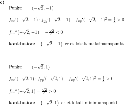 \small \small \begin{array}{lllll}\textbf{c)}\\& \textup{Punkt:}\qquad (-\sqrt{2},-1)\\\\& f_{xx}{}'(-\sqrt{2},-1)\cdot f_{yy}{}'(-\sqrt{2},-1)-f_{xy}{}'(-\sqrt{2},-1)^2=\frac{1}{8}>0\\\\& f_{xx}{}''(-\sqrt{2},-1)=-\frac{\sqrt{2}}{8}<0\\\\&\textbf{konklusion:}\quad \left ( -\sqrt{2},-1 \right )\textup{ er et lokalt maksimumspunkt}\\\\\\\\& \textup{Punkt:}\qquad (-\sqrt{2},1)\\\\& f_{xx}{}'(-\sqrt{2},1)\cdot f_{yy}{}'(-\sqrt{2},1)-f_{xy}{}'(-\sqrt{2},1)^2=\frac{1}{8}>0\\\\& f_{xx}{}''(-\sqrt{2},1)=\frac{\sqrt{2}}{8}>0\\\\&\textbf{konklusion:}\quad \left (- \sqrt{2},1 \right )\textup{ er et lokalt minimumspunkt} \end{array}
