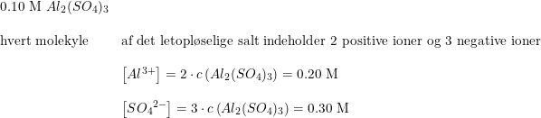 \small \small \begin{array}{lllll}\textup{0.10 M }Al_2(SO_4)_3\\\\\textup{hvert molekyle}&\textup{af det letopl\o selige salt indeholder 2 positive ioner og 3 negative ioner }\\\\&\left [Al^{3+} \right ]= 2\cdot c\left (Al_2(SO_4)_3 \right )=\textup{0.20 M}\\\\&\left [ {SO_4}^{2-} \right ]= 3\cdot c\left (Al_2(SO_4)_3 \right )= \textup{0.30 M} \end{array}
