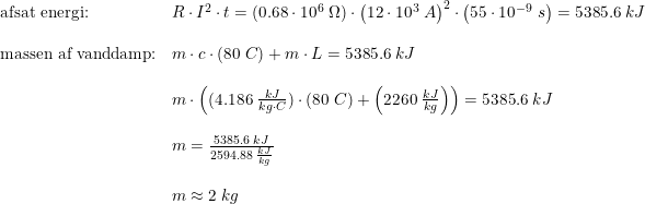 \small \small \begin{array}{lllll}\textup{afsat energi:}&R\cdot I^2\cdot t=(0.68\cdot 10^6\;\Omega ) \cdot \left ( 12\cdot 10^3\;A \right )^2\cdot \left ( 55\cdot 10^{-9}\; s \right ) =5385.6\;kJ\\\\ \textup{massen af vanddamp:}&m\cdot c\cdot (80\; C)+m\cdot L = 5385.6\;kJ\\\\&m\cdot\left ( (4.186\; \frac{kJ}{kg\cdot C})\cdot (80\;C)+\left (2260\; \frac{kJ}{kg} \right ) \right ) = 5385.6\;kJ\\\\& m = \frac{ 5385.6\;kJ}{2594.88\;\frac{kJ}{kg}}\\\\ & m \approx 2\;kg \end{array}