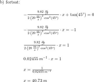 \small \small \begin{array}{lllll}\textup{b) fortsat:} \\\\ &-\frac{9.82\; \frac{m}{s^2}}{2\cdot \left(20\; \tfrac{m}{s}\right)^2\cdot \cos^2(45\degree )}\cdot x+\tan(45\degree )=0\\\\ &-\frac{9.82\; \frac{m}{s^2}}{2\cdot \left(20\; \tfrac{m}{s}\right)^2\cdot \cos^2(45\degree )}\cdot x=-1\\\\ &\frac{9.82\; \frac{m}{s^2}}{2\cdot \left(20\; \tfrac{m}{s}\right)^2\cdot \cos^2(45\degree )}\cdot x=1\\\\ &0.02455\; m^{-1}\cdot x=1\\\\ &x=\frac{1}{0.02455\; m^{-1}}\\\\ &x=40.73\; m \end{array}