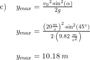 \small \small \begin{array}{lllll}\textup{c) } &y_{max}=\frac{{v_0}^2\cdot \sin^2(\alpha )}{2g}\\\\ &y_{max}=\frac{\left ( 20\frac{m}{s} \right )^2\cdot \sin^2(45\degree)}{2\cdot \left (9.82\; \frac{m}{s^2} \right )}\\\\ &y_{max}=10.18\; m \end{array}