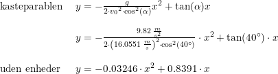 \small \small \begin{array}{lllll}\textup{kasteparablen }&y = -\frac{g}{2\cdot {v_0}^2\cdot \cos^2(\alpha)}x^2+\tan(\alpha)x\\\\& y = -\frac{9.82\;\frac{m}{s^2}}{2\cdot \left ( 16.0551\; \frac{m}{s} \right )^2\cdot \cos^2(40\degree)}\cdot x^2+\tan(40\degree)\cdot x\\\\\textup{uden enheder}& y=-0.03246\cdot x^2+0.8391\cdot x \end{array}