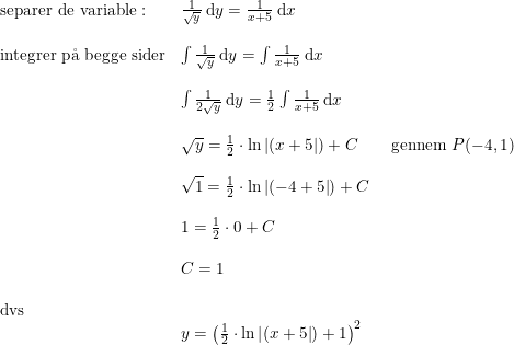 \small \small \begin{array}{lllll}\textup{separer de variable}:&\frac{1}{\sqrt{y}}\: \mathrm{d}y=\frac{1}{x+5}\: \mathrm{d}x \\\\\textup{integrer p\aa \ begge sider}&\int \frac{1}{\sqrt{y}}\: \mathrm{d}y=\int \frac{1}{x+5}\: \mathrm{d}x\\\\&\int \frac{1}{2\sqrt{y}}\: \mathrm{d}y=\frac{1}{2}\int \frac{1}{x+5}\: \mathrm{d}x\\\\&\sqrt{y}=\frac{1}{2}\cdot \ln\left |(x+5 \right |)+C\qquad \textup{gennem }P(-4,1)\\\\&\sqrt{1}=\frac{1}{2}\cdot \ln\left |(-4+5 \right |)+C\\\\&1=\frac{1}{2}\cdot0+C\\\\&C=1\\\\\textup{dvs}\\&y=\left (\frac{1}{2}\cdot \ln\left |(x+5 \right |)+1 \right )^2 \end{array}