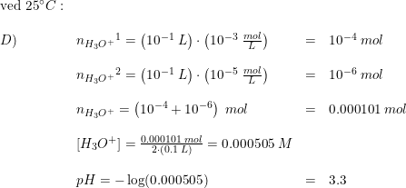 \small \small \begin{array}{lllll}\textup{ved 25}\degree C:\\\\ D)&{n_{H_3O^+}}^1=\left ( 10^{-1}\; L \right )\cdot \left ( 10^{-3}\; \frac{mol}{L} \right )&=&10^{-4}\; mol\\\\ &{n_{H_3O^+}}^2=\left ( 10^{-1}\; L \right )\cdot \left ( 10^{-5}\; \frac{mol}{L} \right )&=&10^{-6}\; mol\\\\ &n_{H_3O^+}=\left ( 10^{-4}+10^{-6} \right )\; mol&=&0.000101\; mol\\\\ &\left [ H_3O^+ \right ]=\frac{0.000101\; mol}{2\cdot (0.1\; L)}=0.000505\; M\\\\ &pH=-\log(0.000505)&=&3.3 \end{array}
