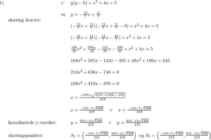 \small \small \begin{array}{lllll}1)&&c\textup{:}&y(y-8)+x^2+4x=5\\\\&& m\textup{:}&y=-\frac{13}{7}x+\frac{11}{7}\\& \textup{sk\ae ring kr\ae ver:}\\&&&(-\frac{13}{7}x+\frac{11}{7})(-\frac{13}{7}x+\frac{11}{7}-8)+x^2+4x=5\\\\&&& (-\frac{13}{7}x+\frac{11}{7})(-\frac{13}{7}x-\frac{45}{7})+x^2+4x=5\\\\&&& \frac{169}{49}x^2+\frac{585x}{49}-\frac{143}{49}x-\frac{495}{49}+x^2+4x=5\\\\ &&& 169x^2+585x-143x-495+49x^2+196x=245\\\\&&& 218x^2+638x-740=0\\\\&&& 109x^2+319x-370=0\\\\&&& x=\frac{-319\mp\sqrt{319^2-4\cdot 109\cdot (-370)}}{218}\\\\&&& x=\frac{-319-7\sqrt{5369}}{218}\quad \vee \quad x=\frac{-319+7\sqrt{5369}}{218}\\\\& \textup{koordinerede y-v\ae rdier:}&&y=\frac{935+13\sqrt{5369}}{218}\quad \vee \quad y=\frac{935-13\sqrt{5369}}{218} \\\\& \textup{sk\ae ringspunkter:}&&S_1=\left (\frac{-319-7\sqrt{5369}}{218},\frac{935+13\sqrt{5369}}{218} \right )\textup{ og } S_2=\left (\frac{-319+7\sqrt{5369}}{218},\frac{935-13\sqrt{5369}}{218} \right )\\\\&&& \end{array}