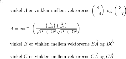 \small \small \begin{array}{lllll}1.\\& \begin{array}{lllll} \textup{vinkel }A \textup{ er vinklen mellem vektorerne }\begin{pmatrix} 8\\-4 \end{pmatrix}\textup{ og }\begin{pmatrix} 3\\-7 \end{pmatrix}\\\\A=\cos^{-1}\left ( \frac{\bigl(\begin{smallmatrix} 8\\-4 \end{smallmatrix}\bigr)\cdot \bigl(\begin{smallmatrix} 3\\-7 \end{smallmatrix}\bigr)}{\sqrt{8^2+(-4)^2}\cdot \sqrt{3^2+(-7)^2}} \right ) \\\\ \textup{vinkel }B \textup{ er vinklen mellem vektorerne }\overrightarrow{BA}\textup{ og }\overrightarrow{BC}\\\\ \textup{vinkel }C \textup{ er vinklen mellem vektorerne }\overrightarrow{CA}\textup{ og }\overrightarrow{CB} \end{array} \end{array}