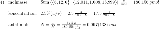 \small \small \begin{array}{lllll}4)&\textup{molmasse:}&\textup{Sum}\left ( \left \{ 6,12,6 \right \}\cdot \left \{ 12.011,1.008,15.999 \right \} \right )\; \frac{g}{mol}=180.156\; g mol\\\\&\textup{koncentration:}&2.5\%(w/v)=2.5\; \frac{g}{100\; mL}=17.5\; \frac{\; g}{700\; mL}\\\\&\textup{antal mol:}&N=\frac{m}{M}=\frac{17.5\; g}{180.156\; \frac{g}{mol}}=0.097(138)\; mol \end{array}