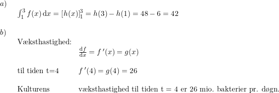 \small \small \begin{array}{lllll}a)\\& \begin{array}{lllll} \int_{1}^{3}f(x)\,\mathrm{d}x=\left [ h(x) \right ]_1^3=h(3)-h(1)=48-6 =42\end{array}\\\\ b)\\& \begin{array}{lllll} \textup{V\ae ksthastighed:}\\& \frac{\mathrm{d} f}{\mathrm{d} x}=f{\,}'(x)=g(x)\\\\ \textup{til tiden t=4}&f{\,}'(4)=g(4)=26\\\\ \textup{Kulturens}&\textup{v\ae ksthastighed til tiden t = 4 er 26 mio. bakterier pr. d\o gn.} \end{array} \end{array}