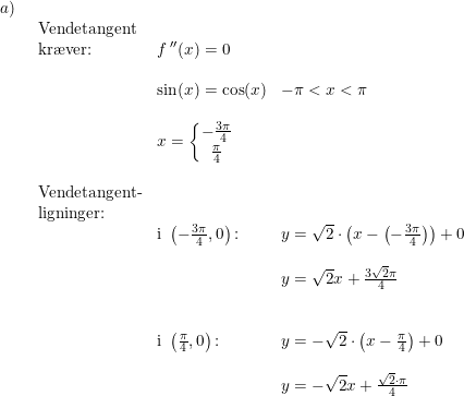 \small \small \begin{array}{lllll}a)\\& \begin{array}{lllll} \textup{Vendetangent}\\ \textup{kr\ae ver:}&f{\,}''(x)=0\\\\& \sin(x)=\cos(x)& -\pi<x<\pi\\\\& x=\left\{\begin{matrix} -\frac{3\pi}{4}\\ \frac{\pi}{4} \end{matrix}\right.\\\\ \textup{Vendetangent-}\\ \textup{ligninger:}\\& \textup{i }\left ( -\frac{3\pi}{4},0 \right )\textup{:}&y=\sqrt{2}\cdot \left ( x-\left ( -\frac{3\pi}{4} \right ) \right )+0\\\\&&y=\sqrt{2}x+\frac{3\sqrt{2}\pi}{4}\\\\\\& \textup{i }\left ( \frac{\pi}{4},0 \right )\textup{:}&y=-\sqrt{2}\cdot \left ( x-\frac{\pi}{4} \right )+0\\\\&& y=-\sqrt{2}x+\frac{\sqrt{2}\cdot \pi}{4} \end{array} \end{array}