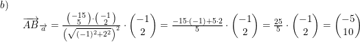 \small \small \begin{array}{lllll}b)\\& \begin{array}{lllll} \overrightarrow{AB}_{\overrightarrow{a}}=\frac{\bigl(\begin{smallmatrix} -15\\5 \end{smallmatrix}\bigr)\cdot \bigl(\begin{smallmatrix} -1\\2 \end{smallmatrix}\bigr)}{\left ( \sqrt{(-1)^2+2^2} \right )^2}\cdot \begin{pmatrix} -1\\2 \end{pmatrix}=\frac{-15\cdot (-1)+5\cdot 2}{5}\cdot \begin{pmatrix} -1\\2 \end{pmatrix}=\frac{25}{5}\cdot \begin{pmatrix} -1\\2 \end{pmatrix}=\begin{pmatrix} -5\\10 \end{pmatrix} \end{array} \end{array}