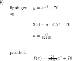 \small \small \begin{array}{lllll}b)\\& \begin{array}{lllll} \textup{ligningen:}&y=ax^2+70\\ \textup{og}\\\\& 254=a\cdot 812^2+70\\\\& a=\frac{23}{82418}\\\\\\ \textup{parabel:}\\& f(x)=\frac{23}{82418}x^2+70 \end{array}\end{array}