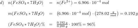 \small \small \begin{array}{lllll}d)& n(FeSO_4*7H_2O)&=&n(Fe^{2+})=6.906\cdot 10^{-4}\; mol\\\\ &m(FeSO_4*7H_2O)&=&\left (6.906\cdot 10^{-4}\; mol \right )\cdot \left (278.02\; \frac{g}{mol} \right )=0.192\; g\\\\ &\left (FeSO_4*7H_2O \right )\%&=&\frac{0.192\; g}{0.200\; g}\cdot 100\%=96\% \end{array}