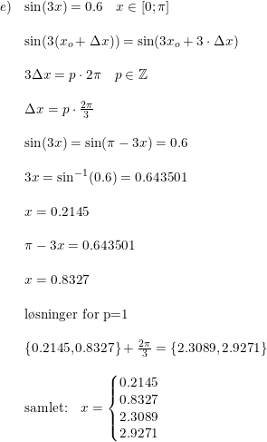 \small \small \begin{array}{lllll}e)&\sin(3x)=0.6\quad x\in\left [ 0;\pi \right ]\\\\ &\sin(3(x_o+\Delta x))=\sin(3x_o+3\cdot \Delta x)\\\\&3\Delta x =p\cdot 2\pi \quad p\in\mathbb{Z}\\\\&\Delta x=p\cdot \frac{2\pi }{3}\\\\&\sin(3x)=\sin(\pi -3x)=0.6\\\\&3x=\sin^{-1}(0.6)=0.643501\\\\&x=0.2145\\\\&\pi -3x=0.643501\\\\&x=0.8327\\\\&\textup{l\o sninger for p=1}\\\\&\left \{ 0.2145,0.8327\right \}+\frac{2\pi }{3}=\left \{ 2.3089,2.9271 \right \}\\\\&\textup{samlet:}\quad x=\left\{\begin{matrix} 0.2145\\ 0.8327 \\ 2.3089 \\ 2.9271 \end{matrix}\right. \end{array}