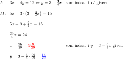 \small \small \begin{array}{llllll} &\begin{array}{llllll}I\textup{:}&3x+4y=12\Leftrightarrow y=3-\frac{3}{4}x&\textup{som indsat i }II\textup{ giver:}\\\\ II\textup{:}&5x-3\cdot \left ( 3-\frac{3}{4}x \right )=15\\\\ &5x-9+\frac{9}{4}x=15\\\\ &\frac{29}{4}x=24\\\\ &x=\frac{96}{29}=\mathbf{{\color{Red} 3\frac{9}{29}}}&\textup{som indsat i }y=3-\frac{3}{4}x\textup{ giver:}\\\\ &y=3-\frac{3}{4}\cdot \frac{96}{29}=\mathbf{{\color{Blue} \frac{15}{29}}} \end{array} \end{array}