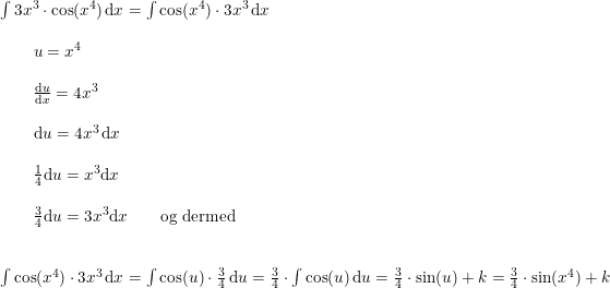 \small \small \begin{array}{llllll} \int 3x^3\cdot \cos(x^4)\,\mathrm{d}x=\int \cos(x^4)\cdot3x^3\,\mathrm{d}x\\\\ \qquad u=x^4\\\\\qquad \frac{\mathrm{d} u}{\mathrm{d} x}=4x^3\\\\\qquad \mathrm{d} u=4x^3\,\mathrm{d} x\\\\\qquad \frac{1}{4}\mathrm{d} u=x^3\mathrm{d} x\\\\\qquad \frac{3}{4}\mathrm{d} u=3x^3\mathrm{d} x\qquad \textup{og dermed}\\\\\\ \int \cos(x^4)\cdot3x^3\,\mathrm{d}x=\int \cos(u)\cdot\frac{3}{4}\,\mathrm{d}u=\frac{3}{4}\cdot \int \cos(u)\,\mathrm{d}u=\frac{3}{4}\cdot\sin(u)+k=\frac{3}{4}\cdot\sin(x^4)+k \end{array}