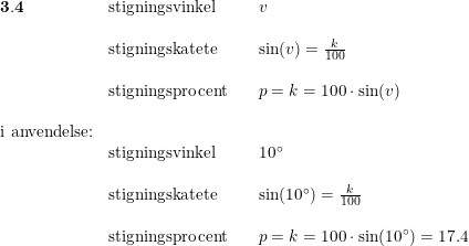 \small \small \begin{array}{llllll} \mathbf{3.4}&\textup{stigningsvinkel}&&v\\\\ &\textup{stigningskatete}&&\sin(v)=\frac{k}{100}\\\\ &\textup{stigningsprocent}&&p=k=100\cdot \sin(v)\\\\ \textup{i anvendelse:}\\ &\textup{stigningsvinkel}&&10\degree\\\\ &\textup{stigningskatete}&&\sin(10\degree)=\frac{k}{100}\\\\ &\textup{stigningsprocent}&&p=k=100\cdot \sin(10\degree)=17.4 \end{array}