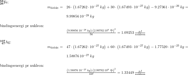 \small \small \begin{array}{llllll} \mathbf{_{26}^{56}\textrm{Fe:}}\\& m_{\textup{defekt}}=&26\cdot \left ( 1.67262\cdot 10^{-27}\;kg \right )+30\cdot \left ( 1.67493\cdot 10^{-27}\;kg \right )-9.27361\cdot 10^{-26}\;kg=\\\\&& 9.99856\;10^{-28}\;kg\\\\ \textup{bindingsenergi pr nukleon:}\\&& \frac{\left (9.99856\;10^{-28}\;kg \right )\cdot \left ( 2.99792\cdot 10^8\;\frac{m}{s} \right )^2}{56}=1.09253\;\frac{pJ}{\textup{nukleon}}\\\\ \mathbf{_{\, \, \, 47}^{107}\textrm{Ag:}}\\& m_{\textup{defekt}}=&47\cdot \left ( 1.67262\cdot 10^{-27}\;kg \right )+60\cdot \left ( 1.67493\cdot 10^{-27}\;kg \right )-1.77520\cdot 10^{-25}\;kg=\\\\&& 1.58876\;10^{-27}\;kg\\\\ \textup{bindingsenergi pr nukleon:}\\&& \frac{\left (1.58876\;10^{-27}\;kg \right )\cdot \left ( 2.99792\cdot 10^8\;\frac{m}{s} \right )^2}{107}=1.33449\;\frac{pJ}{\textup{nukleon}}\\\\ \end{array}