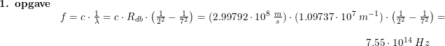 \small \small \begin{array}{llllll} \textbf{1. opgave} \\ & f = c \cdot \frac{1}{\lambda} = c\cdot R_{db} \cdot \left(\frac{1}{2^2} -\frac{1}{7^2}\right )= (2.99792\cdot10^8\; \frac{m}{s})\cdot (1.09737\cdot 10^7\;m^{-1})\cdot \left(\frac{1}{2^2}-\frac{1}{7^2} \right ) =\\\\ &\qquad \qquad\qquad\qquad\qquad \qquad \qquad\qquad \qquad\qquad \qquad\qquad \qquad \qquad \; \; \; 7.55 \cdot 10^{14} \; Hz \end{array}