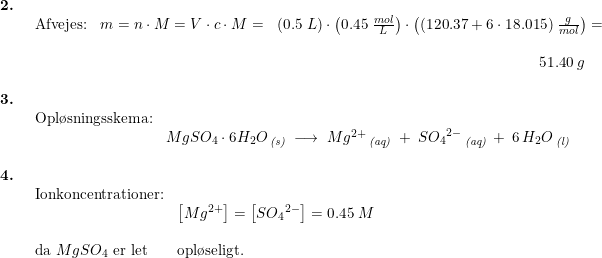 \small \small \begin{array}{llllll} \textbf{2.}\\& \begin{array}{llllll} \textup{Afvejes:}&m=n\cdot M=V\cdot c\cdot M=&\left ( 0.5\;L \right )\cdot \left ( 0.45\;\frac{mol}{L} \right )\cdot \left ( (120.37+6\cdot 18.015)\;\frac{g}{mol} \right )=\\\\&&&\! \! \! \! \! \! \! \! \! \! \! \! \! \! \! \! \! \! \! \! \! \! \! \! \! \! \! \! \! \! \! 51.40\;g \end{array}\\\\ \textbf{3.} \\& \begin{array}{llllll} \textup{Opl\o sningsskema:}\\& MgSO_4\cdot 6H_2O\,_{\textit{(s)}}\;\longrightarrow \;Mg^{2+}\,_{\textit{(aq)}}\;+\;S{O_4}^{2-}\,_{\textit{(aq)}}\:+\:6\, H_2O\,_{\textit{(l)}}\end{array}\\\\ \textbf{4.}\\& \begin{array}{llllll} \textup{Ionkoncentrationer:}\\& \left [ Mg^{2+} \right ]=\left [ S{O_4}^{2-} \right ]=0.45\;M\\\\ \textup{da }MgSO_4\textup{ er let}&\textup{opl\o seligt.} \end{array}\end{array}
