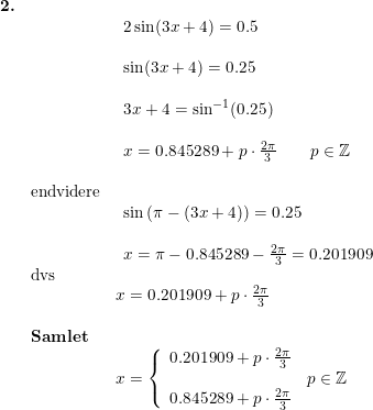 \small \small \begin{array}{llllll} \textbf{2.}\\&& \begin{array}{llllll} 2\sin(3x+4)= 0.5\\\\ \sin(3x+4)=0.25\\\\ 3x+4=\sin^{-1}(0.25)\\\\ x=0.845289+p\cdot \frac{2\pi}{3}\qquad p\in\mathbb{Z}\end{array}\\\\& \textup{endvidere}\\&& \begin{array}{llllll} \sin\left ( \pi-(3x+4) \right )=0.25\\\\ x=\pi-0.845289-\frac{2\pi}{3}=0.201909\end{array}\\& \textup{dvs}\\&& x=0.201909+p\cdot \frac{2\pi}{3}\\\\& \textbf{Samlet}\\&& x=\left\{\begin{array}{lll} 0.201909+p\cdot \frac{2\pi}{3}\\ &p\in\mathbb{Z} \\ 0.845289+p\cdot \frac{2\pi}{3} \end{array}\right. \end{array}