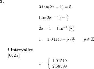 \small \small \begin{array}{llllll} \textbf{3.}\\&& \begin{array}{llllll} 3\tan(2x-1)= 5\\\\ \tan(2x-1)=\frac{5}{3}\\\\ 2x-1=\tan^{-1}\left ( \frac{5}{3} \right )\\\\ x=1.04145+p\cdot \frac{\pi}{2}\qquad p\in\mathbb{Z}\end{array}\\\\& \textbf{i intervallet}\\& \mathbf{\left [ 0;2\pi \right ]}\\&& \begin{array}{llllll} x=\left\{\begin{array}{lll} 1.01519 \\ 2.58599 \end{array}\right. \end{array}\end{array}