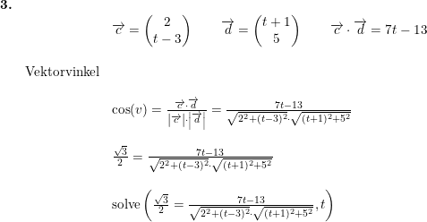 \small \small \begin{array}{llllll} \textbf{3.}\\&& \overrightarrow{c}=\begin{pmatrix} 2\\t-3 \end{pmatrix}\qquad \overrightarrow{d}=\begin{pmatrix} t+1\\5 \end{matrix}\qquad \overrightarrow{c}\cdot \overrightarrow{d}=7t-13\\\\& \textup{Vektorvinkel}\\\\&& \cos(v)=\frac {\overrightarrow{c}\cdot \overrightarrow{d}}{\left | \overrightarrow{c} \right |\cdot \left |\overrightarrow{d} \right |}=\frac{7t-13}{\sqrt{2^2+(t-3)^2}\cdot \sqrt{(t+1)^2+5^2}}\\\\&& \frac{\sqrt{3}}{2}=\frac{7t-13}{\sqrt{2^2+(t-3)^2}\cdot \sqrt{(t+1)^2+5^2}}\\\\&& \textup{solve}\left (\frac{\sqrt{3}}{2}=\frac{7t-13}{\sqrt{2^2+(t-3)^2}\cdot \sqrt{(t+1)^2+5^2}},t \right ) \end{array}
