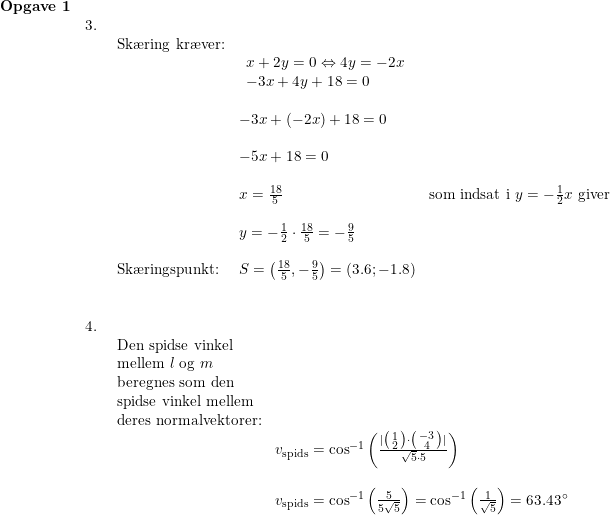 \small \small \begin{array}{llllll} \textbf{Opgave 1}\\& 3.\\&& \begin{array}{llllll} \textup{Sk\ae ring kr\ae ver:}\\&\begin{array}{lll} x+2y=0\Leftrightarrow 4y=-2x\\ -3x+4y+18=0 \end{array}\\\\&-3x+(-2x)+18=0\\\\& -5x+18=0\\\\& x=\frac{18}{5}&\textup{som indsat i }y=-\frac{1}{2}x\textup{ giver}\\\\& y=-\frac{1}{2}\cdot \frac{18}{5}=-\frac{9}{5}\\\\ \textup{Sk\ae ringspunkt:}&S=\left ( \frac{18}{5},-\frac{9}{5} \right )=(3.6;-1.8) \end{array}\\\\\\ &4.\\&& \begin{array}{llllll} \textup{Den spidse vinkel }\\\textup{mellem }l\textup{ og }m\\ \textup{beregnes som den}\\ \textup{spidse vinkel mellem}\\ \textup{deres normalvektorer:} \\& v_{\textup{spids}}=\cos^{-1}\left ( \frac{|\bigl(\begin{smallmatrix} 1\\2 \end{smallmatrix}\bigr )\cdot \bigl(\begin{smallmatrix} -3\\4 \end{smallmatrix}\bigr)| }{\sqrt{5}\cdot 5} \right )\\\\& v_{\textup{spids}}=\cos^{-1}\left ( \frac{5}{5\sqrt{5}} \right )=\cos^{-1}\left ( \frac{1}{\sqrt{5}} \right )=63.43\degree \end{array} \end{array}