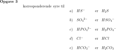 \small \small \begin{array}{llllll} \textbf{Opgave 3}\\& \begin{array}{llllll} \textup{korresponderende syre til}\\& \begin{array}{llllll} a)&HS^-&\textup{er}&H_2S\\\\ b)&S{O_4}^{2-}&\textup{er}&HS{O_4}^-\\\\ c)&HP{O_4}^{2-}&\textup{er}&H_2P{O_4}^-\\\\ d)&Cl^-&\textup{er}&HCl\\\\ e)&HC{O_3}^-&\textup{er}&H_2CO_3 \end{array} \end{array} \end{array}