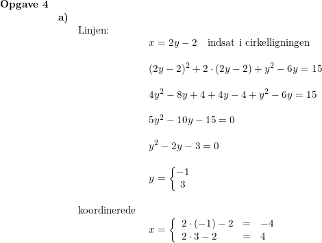 \small \small \begin{array}{llllll} \textbf{Opgave 4}\\& \textbf{a)} \\&& \textup{Linjen:}\\&&& x=2y-2\quad \textup{indsat i cirkelligningen}\\\\&&& (2y-2)^2+2\cdot \left ( 2y-2 \right )+y^2-6y=15\\\\&&& 4y^2-8y+4+4y-4+y^2-6y=15\\\\&&& 5y^2-10y-15=0\\\\&&& y^2-2y-3=0\\\\&&& y=\left\{\begin{matrix} -1\\3 \end{matrix}\right.\\\\&&\textup{koordinerede }\\&&& x=\left\{\begin{array}{llll} 2\cdot (-1)-2&=&-4\\ 2\cdot 3-2&=&4 \end{array}\right.\\\\\\ \end{array}