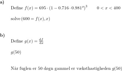 \small \small \begin{array}{llllll} \textbf{a)}\\& \begin{array}{llllll} \textup{Define }f(x)=695\cdot \left ( 1-0.716\cdot 0.981^x \right )^3\qquad 0<x<400\\\\ \textup{solve}\left ( 600=f(x),x \right ) \end{array}\\\\\\ \textbf{b)}\\& \begin{array}{llllll} \textup{Define }g(x)=\frac{\mathrm{d} f}{\mathrm{d} x}\\\\ g(50)\\\\\\ \textup{N\aa r fuglen er 50 d\o gn gammel er v\ae ksthastigheden }g(50) \end{array}\end{array}