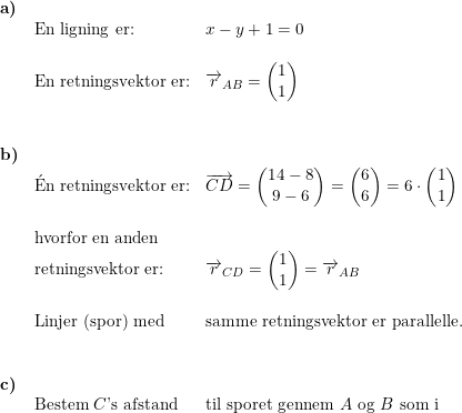 \small \small \begin{array}{llllll} \textbf{a)}\\& \textup{En ligning er:}&x-y+1=0\\\\& \textup{En retningsvektor er:}&\overrightarrow{r}_{AB}=\begin{pmatrix} 1\\1 \end{pmatrix}\\\\\\ \textbf{b)}\\& \mathrm{\acute{E}}\textup{n retningsvektor er:}&\overrightarrow{CD}=\begin{pmatrix} 14-8\\9-6 \end{pmatrix}=\begin{pmatrix} 6\\6 \end{pmatrix}=6\cdot \begin{pmatrix} 1\\1 \end{pmatrix}\\\\& \textup{hvorfor en anden}\\& \textup{retningsvektor er:}&\overrightarrow{r}_{CD}=\begin{pmatrix} 1\\1 \end{pmatrix}=\overrightarrow{r}_{AB}\\\\& \textup{Linjer (spor) med}&\textup{samme retningsvektor er parallelle.}\\\\\\ \textbf{c)}\\& \textup{Bestem }C\textup{'s afstand}&\textup{til sporet gennem }A\textup{ og }B\textup{ som i } \end{array}