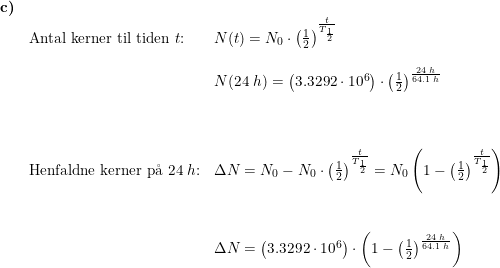 \small \small \begin{array}{llllll} \textbf{c)}\\& \textup{Antal kerner til tiden }t\textup{:}&N(t)=N_0\cdot \left ( \frac{1}{2} \right )^{\frac{t}{T_{\frac{1}{2}}}}\\\\&& N(24\;h)=\left ( 3.3292\cdot 10^6 \right )\cdot \left ( \frac{1}{2} \right )^{\frac{24\;h}{64.1\;h}}\\\\\\\\& \textup{Henfaldne kerner p\aa \ } 24\; h\textup{:}&\Delta N=N_0-N_0\cdot \left ( \frac{1}{2} \right )^{\frac{t}{T_{\frac{1}{2}}}}=N_0\left ( 1-\left ( \frac{1}{2} \right )^{\frac{t}{T_{\frac{1}{2}}}} \right )\\\\\\&& \Delta N=\left ( 3.3292\cdot 10^6 \right )\cdot\left ( 1-\left ( \frac{1}{2} \right )^{\frac{24\;h}{64.1\;h}}\right ) \end{array}