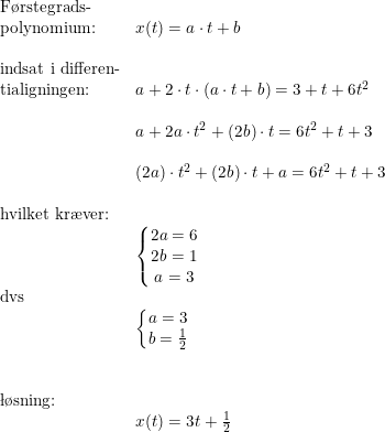 \small \small \begin{array}{llllll} \textup{F\o rstegrads-}\\ \textup{polynomium:}&x(t)=a\cdot t+b\\\\ \textup{indsat i differen-}\\ \textup{tialigningen:}&a+2\cdot t\cdot (a\cdot t+b)=3+t+6t^2\\\\& a+2a\cdot t^2+(2b)\cdot t=6t^2+t+3\\\\& (2a)\cdot t^2+\left ( 2b \right )\cdot t+a=6t^2+t+3\\\\ \textup{hvilket kr\ae ver:}\\& \left\{\begin{matrix} 2a=6\\2b=1 \\ a=3 \end{matrix}\right.\\ \textup{dvs}\\& \left\{\begin{matrix} a=3\\b=\frac{1}{2} \end{matrix}\right.\\\\\\ \textup{\l\o sning:}\\& x(t)=3 t+\frac{1}{2} \end{array}