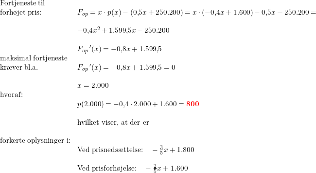 \small \small \begin{array}{llllll} \textup{Fortjeneste til}\\\textup{forh\o jet pris:}&F_{op}=x\cdot p(x)-(0{,}5x+250. 200)=x\cdot \left ( -0{,}4x+1.600 \right )-0{,}5x-250. 200=\\\\&-0{,}4x^2+1.599{,}5x-250.200\\\\&{F_{op}}{\, }'(x)=-0{,}8x+1.599{,}5\\\textup{maksimal fortjeneste}\\\textup{kr\ae ver bl.a.}&{F_{op}}{\, }'(x)=-0{,}8x+1.599{,}5=0\\\\&x=2.000\\\textup{hvoraf:}\\&p(2.000)=-0{,}4\cdot 2.000+1.600=\mathbf{{\color{Red} 800}}\\\\&\textup{hvilket viser, at der er }\\\\ \textup{forkerte oplysninger i:}\\&\textup{Ved prisneds\ae ttelse:}\quad -\frac{3}{5}x+1.800\\\\ &\textup{Ved prisforh\o jelse:}\quad -\frac{2}{5}x+1.600 \end{array}