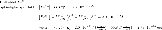 \small \small \begin{array}{llllll} \textup{I tilf\ae ldet }Fe^{2+}\textup{:}\\\textup{opl\o selighedsprodukt:}&\left [ Fe^{2+} \right ]\cdot \left [ OH^- \right ]^2=8.0\cdot 10^{-16}\; M^3\\\\ &\left [ Fe^{2+} \right ]=\frac{8.0\cdot 10^{-16}\; M^3}{( \left [ OH^- \right ]^2)}=\frac{8.0\cdot 10^{-16}\; M^3}{ \left ( 2\; M \right )^2}=2.0\cdot 10^{-16}\; M\\\\ &m_{Fe^{2+}}=\left ( 0.25\; mL \right )\cdot \left ( 2.0\cdot 10^{-16}\; M \frac{mmol}{mL} \right )\cdot \left ( 55.847\; \frac{mg}{mmol} \right )=2.79\cdot 10^{-15}\; mg \end{array}