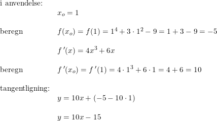\small \small \begin{array}{llllll} \textup{i anvendelse:}\\&x_o=1\\\\ \textup{beregn}&f(x_o)=f(1)=1^4+3\cdot 1^2-9=1+3-9=-5\\\\ &f{\, }'(x)=4x^3+6x\\\\ \textup{beregn}&f{\, }'(x_o)=f{\, }'(1)=4\cdot 1^3+6\cdot 1=4+6=10\\\\ \textup{tangentligning:}\\&y=10x+(-5-10\cdot 1)\\\\ &y=10x-15 \end{array}