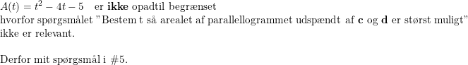 \small \small \begin{array}{llllll} A(t) = t^2-4t-5\quad \textup{er \textbf{ikke} opadtil begr\ae nset}\\ \textup{hvorfor sp\o rgsm\aa let }\textup{"Bestem t s\aa \ arealet af parallellogrammet udsp\ae ndt af \textbf{c} og \textbf{d} er st\o rst muligt"} \\ \textup{ikke er relevant.}\\\\ \textup{Derfor mit sp\o rgsm\aa l i }\#5. \end{array}