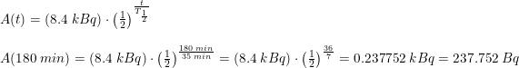 \small \small \begin{array}{llllll} A(t)=\left (8.4\;kBq \right )\cdot \left ( \frac{1}{2} \right )^{\frac{t}{T_{\frac{1}{2}}}}\\\\ A(180\;min)=\left (8.4\;kBq \right )\cdot \left ( \frac{1}{2} \right )^{\frac{180\;min}{35\;min}}=\left (8.4\;kBq \right )\cdot\left ( \frac{1}{2} \right )^{\frac{36}{7}}=0.237752\;kBq =237.752\;Bq\end{array}