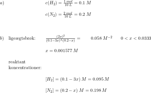 \small \small \begin{array}{llllll} a)&&c(H_2)=\frac{1\; mol}{10\; L}=0.1\; M\\\\ &&c(N_2)=\frac{2\; mol}{10\; L}=0.2\; M\\\\\\\\ b)&\textup{lige\ae gtsbr\o k:}&\frac{(2x)^2}{(0.1-3x)^3\cdot (0.2-x)}=\qquad 0.058\; M^{-2}&&0<x< 0.0333\\\\ &&x=0.001577\; M\\\\ &\textup{reaktant}\\&\textup{koncentrationer:} \\\\ &&\left [H_2 \right ]=(0.1-3x)\; M=0.095\; M\\\\ &&\left [N_2 \right ]=(0.2-x)\; M=0.198\; M \end{array}