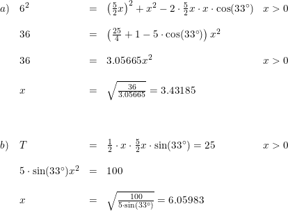 \small \small \begin{array}{llllll} a)&6^2&=&\left (\frac{5}{2}x \right )^2+x^2-2\cdot \frac{5}{2}x\cdot x\cdot \cos(33\degree)&x>0\\\\ &36&=&\left (\frac{25}{4}+1-5\cdot \cos(33\degree) \right )x^2\\\\ &36&=&3.05665x^2&x>0\\\\ &x&=&\sqrt{\frac{36}{3.05665}}=3.43185\\\\\\\\ b)&T&=&\frac{1}{2}\cdot x\cdot \frac{5}{2}x\cdot \sin(33\degree)=25&x>0\\\\ &5\cdot \sin(33\degree)x^2&=&100\\\\ &x&=&\sqrt{\frac{100}{5\cdot \sin(33\degree)}}=6.05983 \end{array}