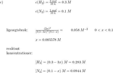 \small \small \begin{array}{llllll} c)&&c(H_2)=\frac{3\; mol}{10\; L}=0.3\; M\\\\ &&c(N_2)=\frac{1\; mol}{10\; L}=0.1\; M\\\\\\\\ &\textup{lige\ae gtsbr\o k:}&\frac{(2x)^2}{(0.3-3x)^3\cdot (0.1-x)}=\qquad 0.058\; M^{-2}&&0<x< 0.1\\\\ &&x=0.005578\; M\\\\ &\textup{reaktant}\\&\textup{koncentrationer:} \\\\ &&\left [H_2 \right ]=(0.3-3x)\; M=0.283\; M\\\\ &&\left [N_2 \right ]=(0.1-x)\; M=0.0944\; M \end{array}